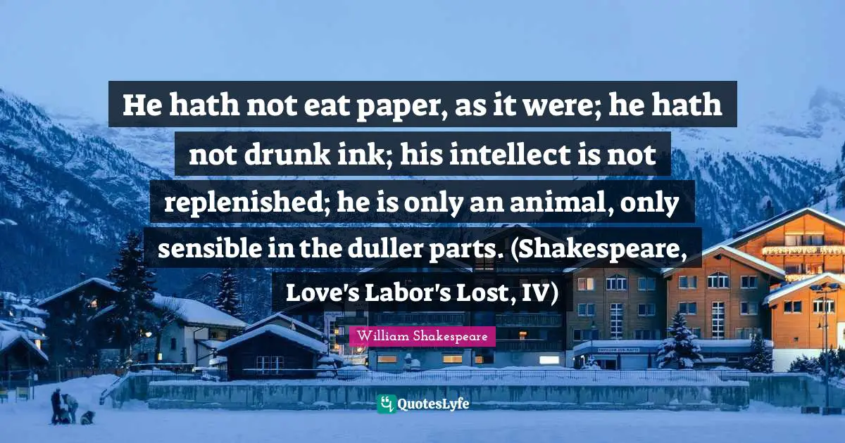 He hath not eat paper, as it were; he hath not drunk ink; his intellect is not replenished; he is only an animal, only sensible in the duller parts. (Shakespeare, Love's Labor's Lost, IV)