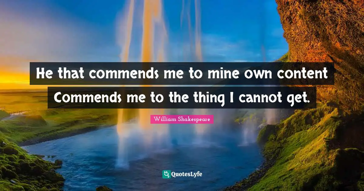 He that commends me to mine own content Commends me to the thing I cannot get.