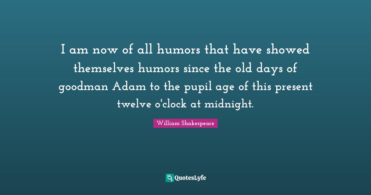 I am now of all humors that have showed themselves humors since the old days of goodman Adam to the pupil age of this present twelve o'clock at midnight.