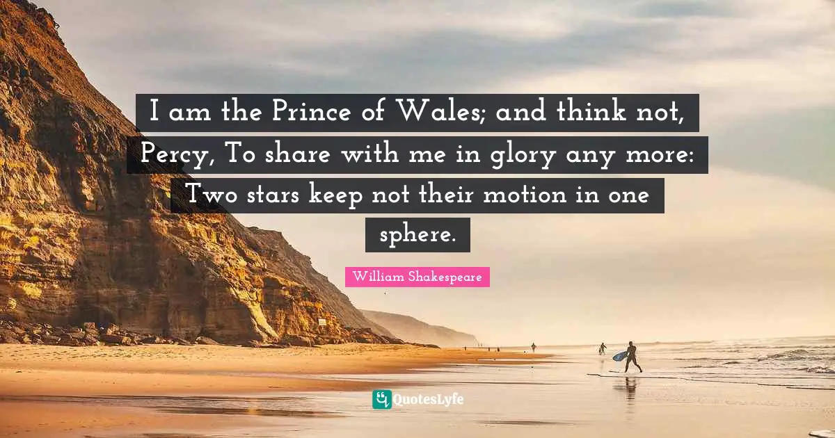I am the Prince of Wales; and think not, Percy, To share with me in glory any more: Two stars keep not their motion in one sphere.