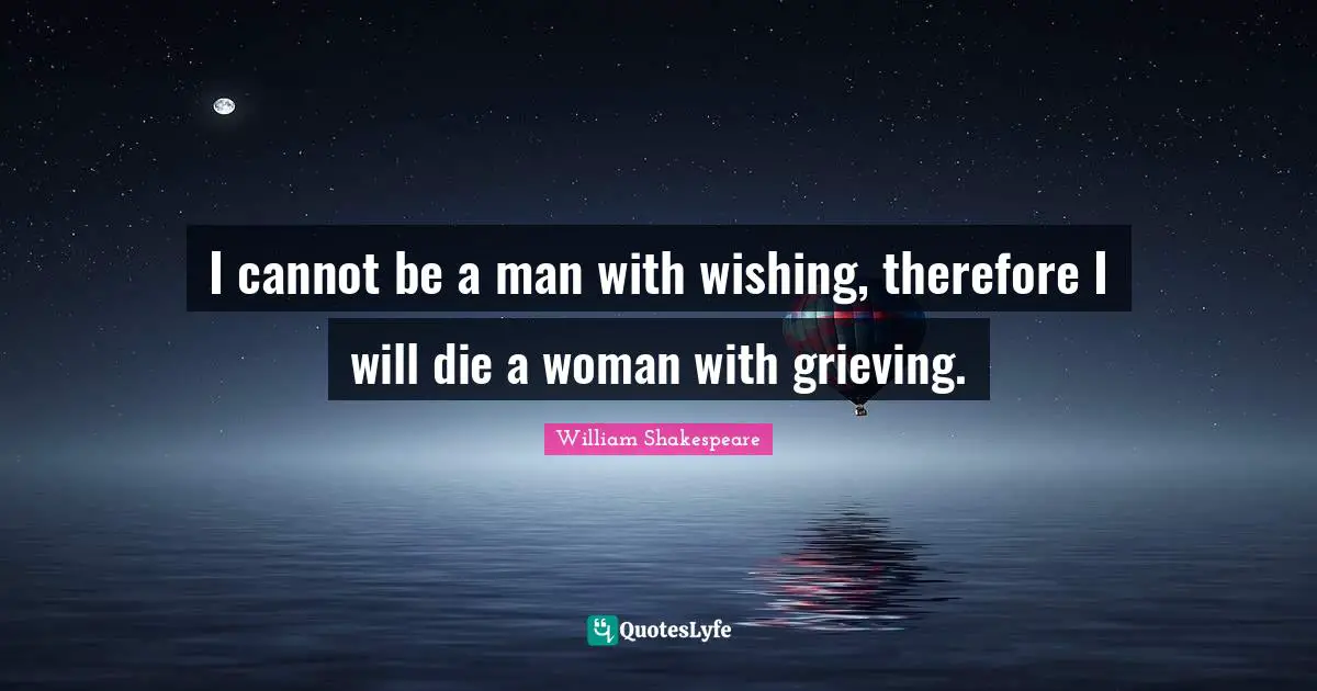 I cannot be a man with wishing, therefore I will die a woman with grieving.