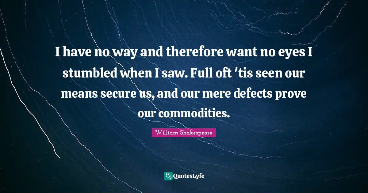 I have no way and therefore want no eyes I stumbled when I saw. Full oft 'tis seen our means secure us, and our mere defects prove our commodities.