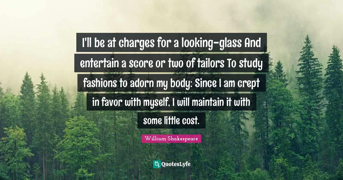 I'll be at charges for a looking-glass And entertain a score or two of tailors To study fashions to adorn my body: Since I am crept in favor with myself, I will maintain it with some little cost.