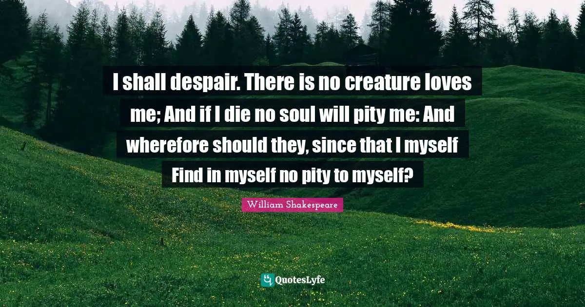 I shall despair. There is no creature loves me; And if I die no soul will pity me: And wherefore should they, since that I myself Find in myself no pity to myself?