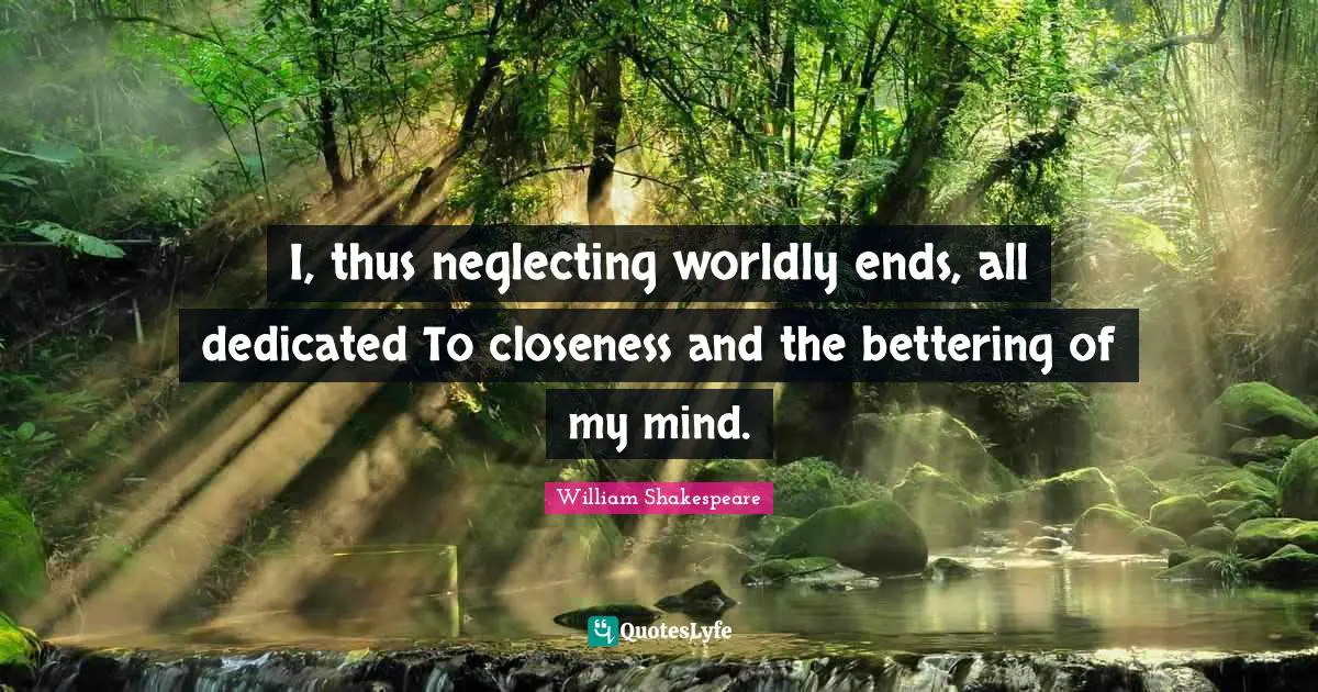 I, thus neglecting worldly ends, all dedicated To closeness and the bettering of my mind.