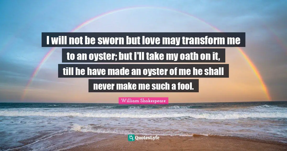 I will not be sworn but love may transform me to an oyster; but I'll take my oath on it, till he have made an oyster of me he shall never make me such a fool.