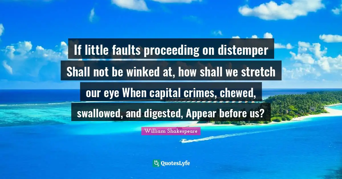 If little faults proceeding on distemper Shall not be winked at, how shall we stretch our eye When capital crimes, chewed, swallowed, and digested, Appear before us?