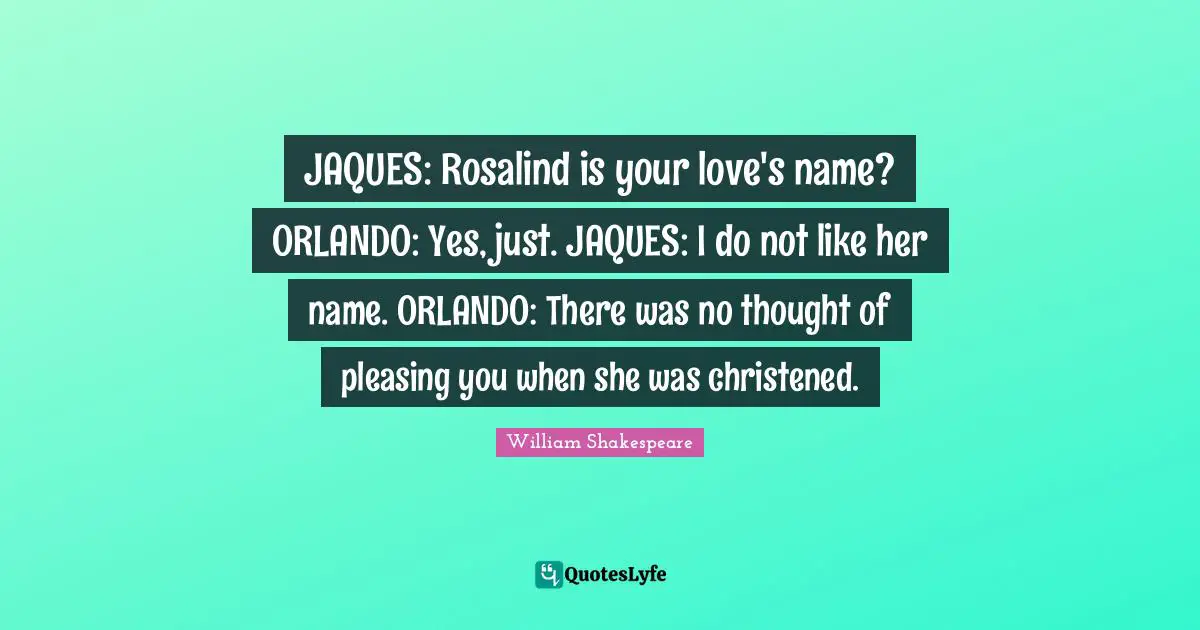 JAQUES: Rosalind is your love's name? ORLANDO: Yes, just. JAQUES: I do not like her name. ORLANDO: There was no thought of pleasing you when she was christened.