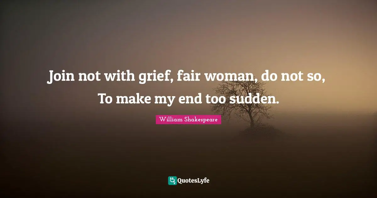 Join not with grief, fair woman, do not so, To make my end too sudden.
