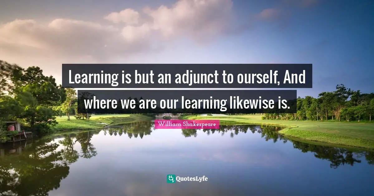 Learning is but an adjunct to ourself, And where we are our learning likewise is.