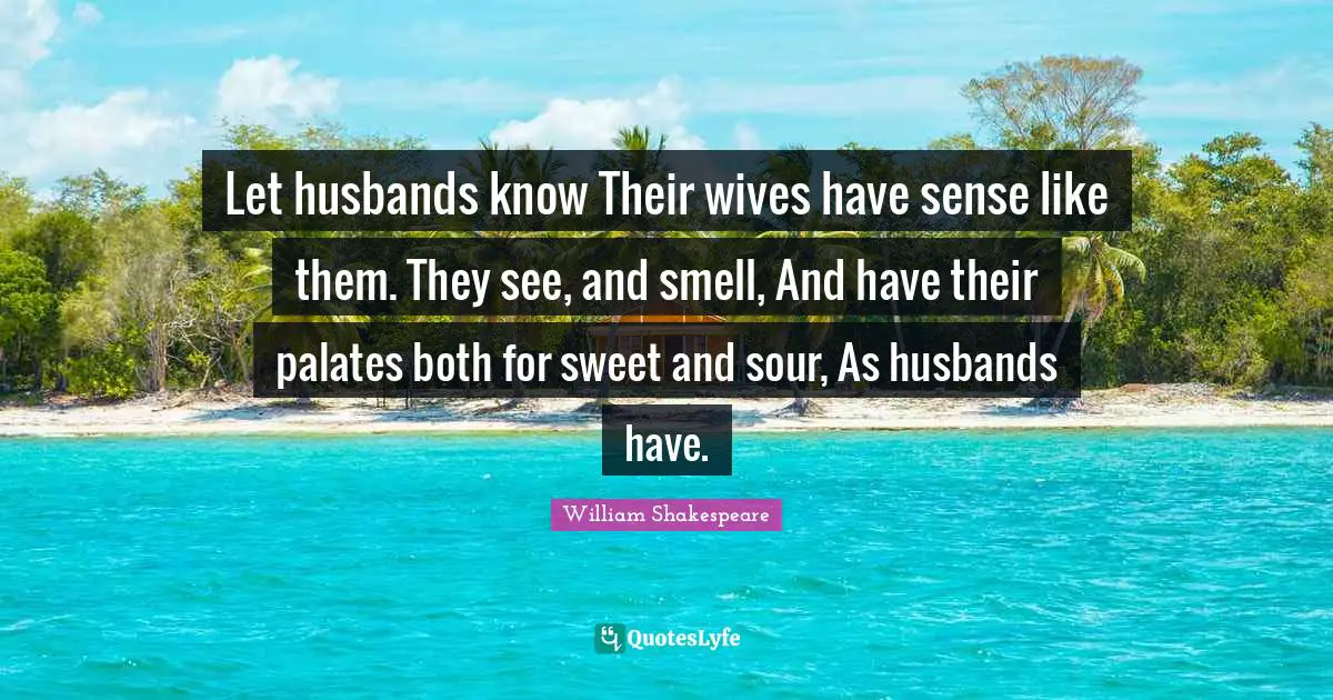Let husbands know Their wives have sense like them. They see, and smell, And have their palates both for sweet and sour, As husbands have.
