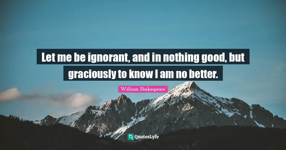 Let me be ignorant, and in nothing good, but graciously to know I am no better.
