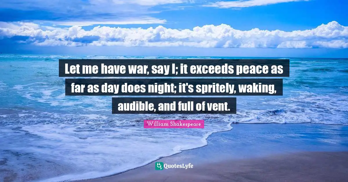 Let me have war, say I; it exceeds peace as far as day does night; it's spritely, waking, audible, and full of vent.