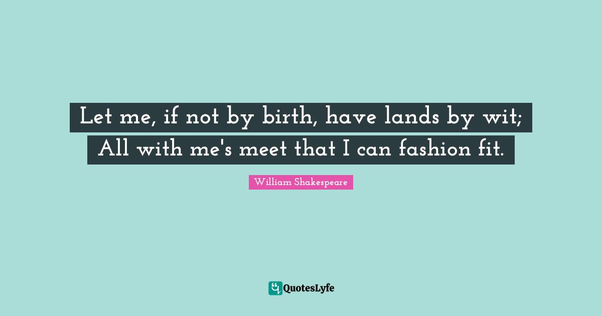 Let me, if not by birth, have lands by wit; All with me's meet that I can fashion fit.