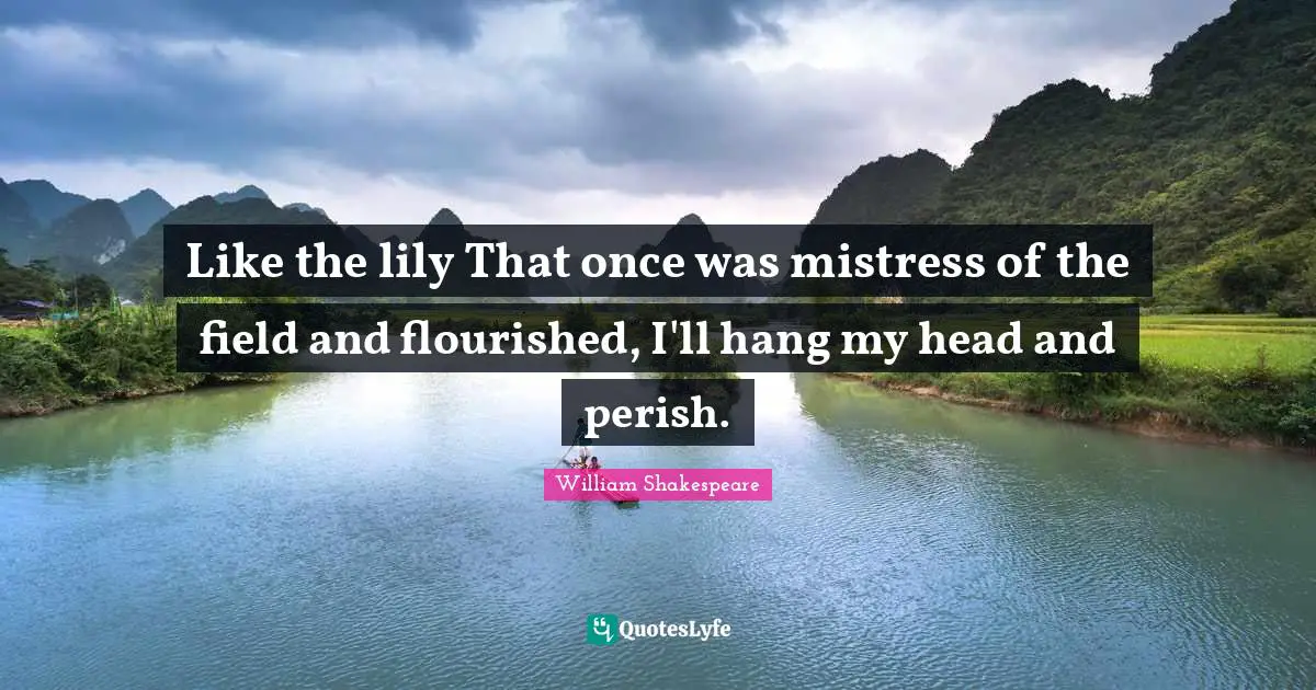 Like the lily That once was mistress of the field and flourished, I'll hang my head and perish.