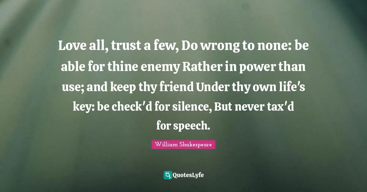 Love all, trust a few, Do wrong to none: be able for thine enemy Rather in power than use; and keep thy friend Under thy own life's key: be check'd for silence, But never tax'd for speech.