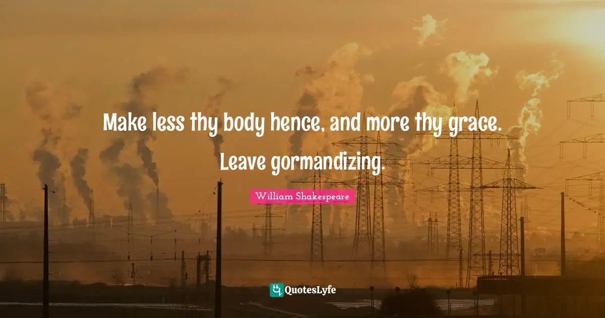 Make less thy body hence, and more thy grace. Leave gormandizing.