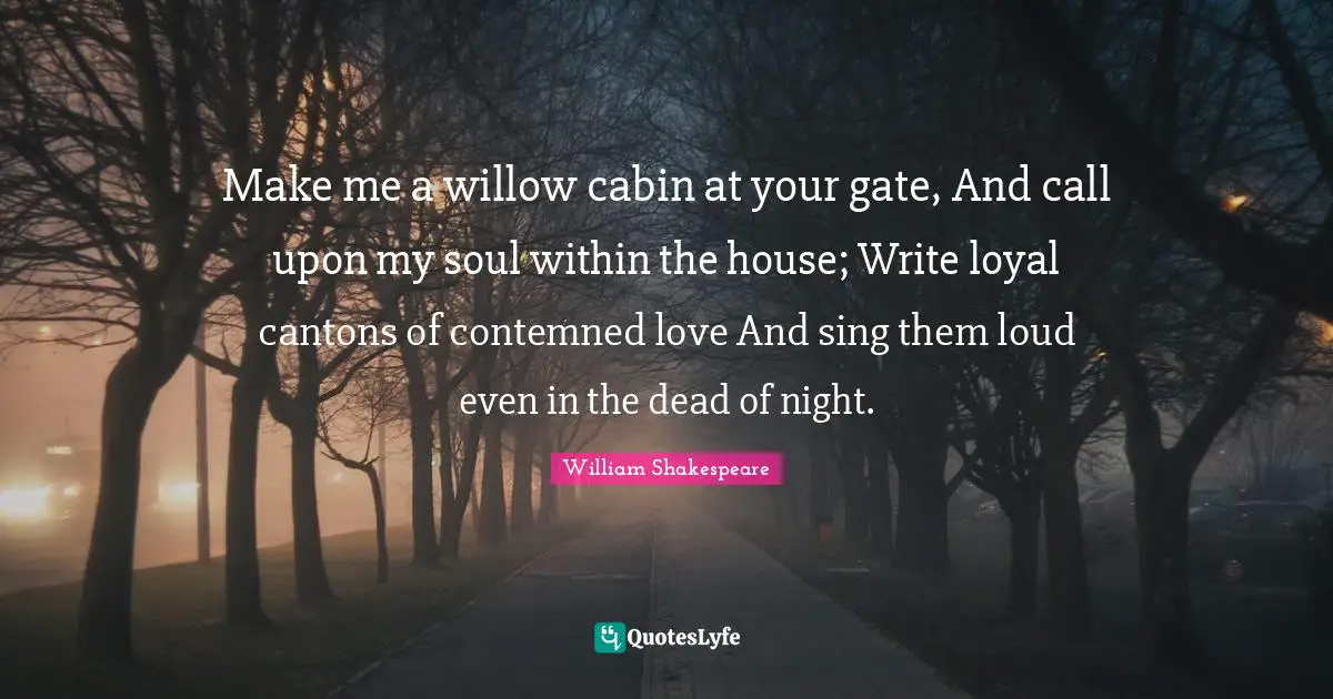 Make me a willow cabin at your gate, And call upon my soul within the house; Write loyal cantons of contemned love And sing them loud even in the dead of night.