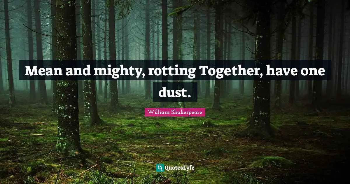 Mean and mighty, rotting Together, have one dust.