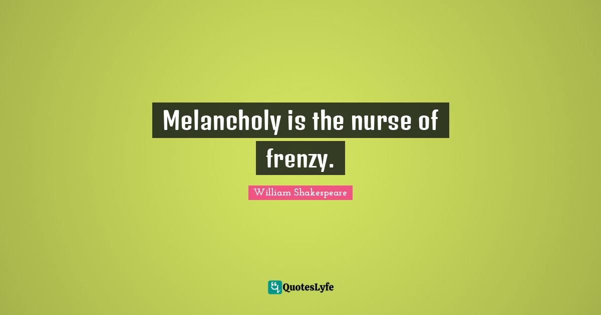Melancholy is the nurse of frenzy.