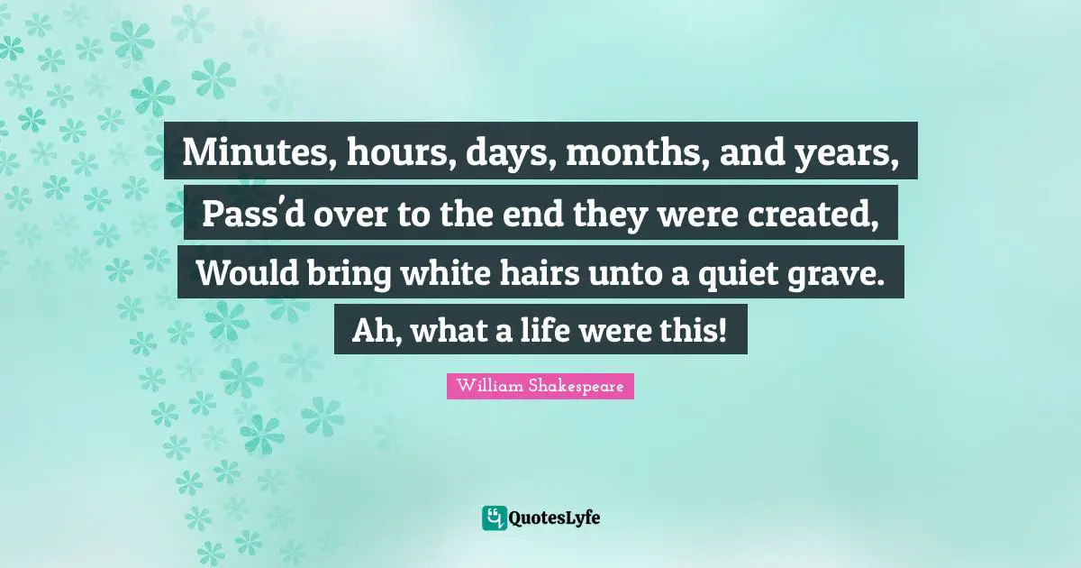 Minutes, hours, days, months, and years, Pass'd over to the end they were created, Would bring white hairs unto a quiet grave. Ah, what a life were this!