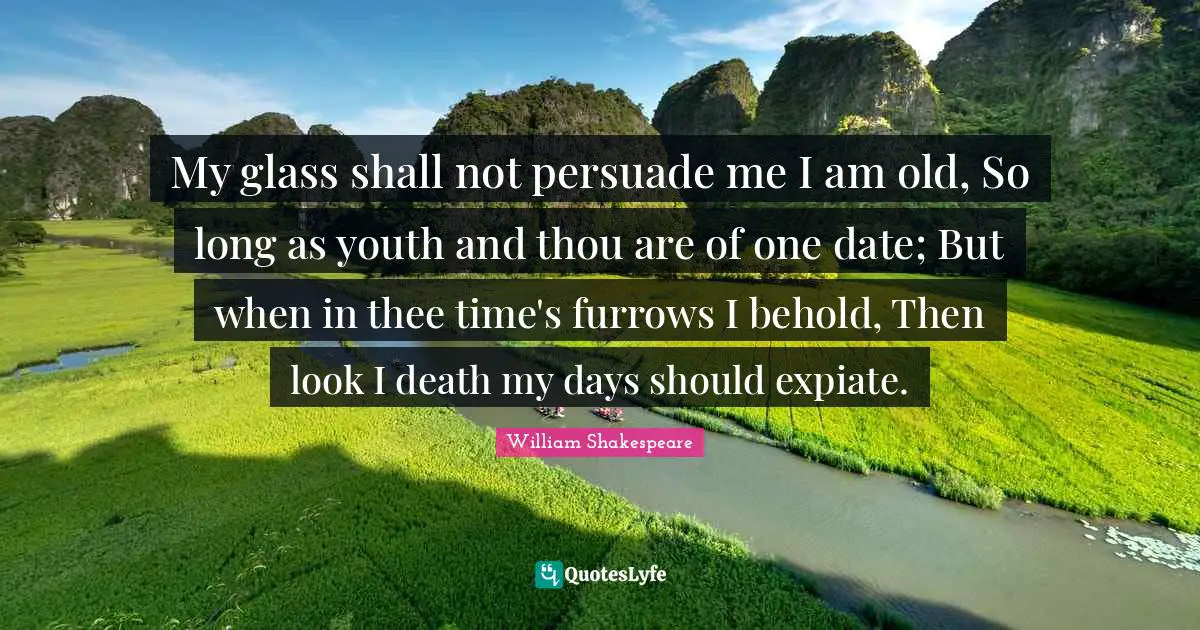 My glass shall not persuade me I am old, So long as youth and thou are of one date; But when in thee time's furrows I behold, Then look I death my days should expiate.