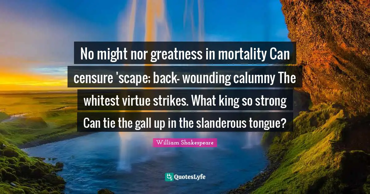 No might nor greatness in mortality Can censure 'scape; back- wounding calumny The whitest virtue strikes. What king so strong Can tie the gall up in the slanderous tongue?
