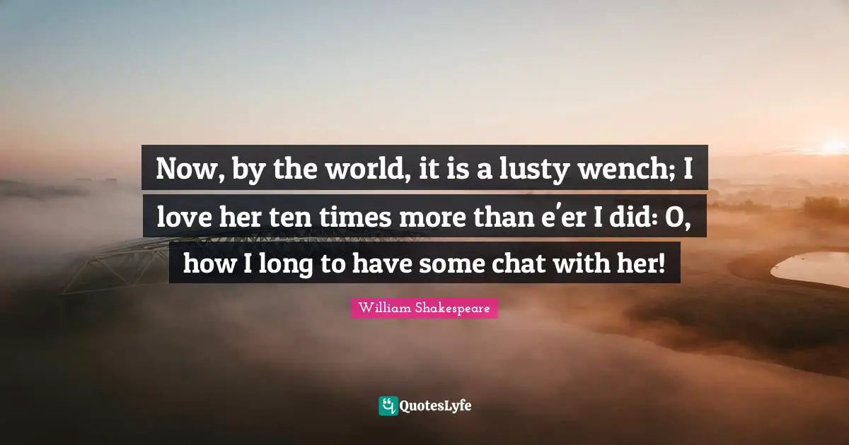 Now, by the world, it is a lusty wench; I love her ten times more than e'er I did: O, how I long to have some chat with her!