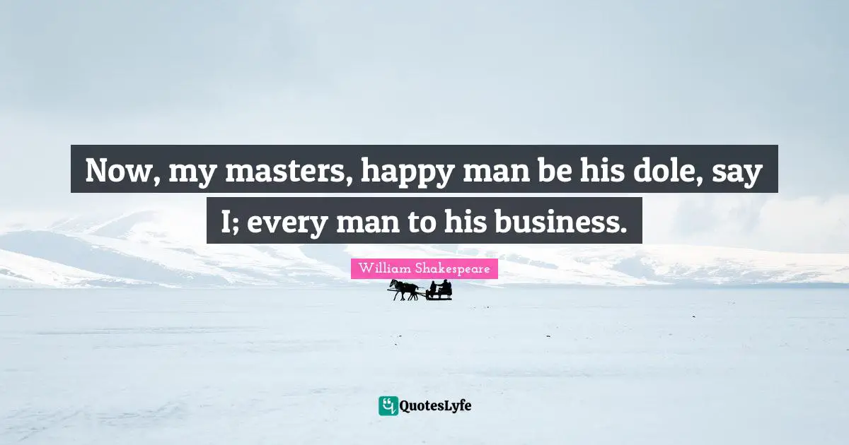 Now, my masters, happy man be his dole, say I; every man to his business.