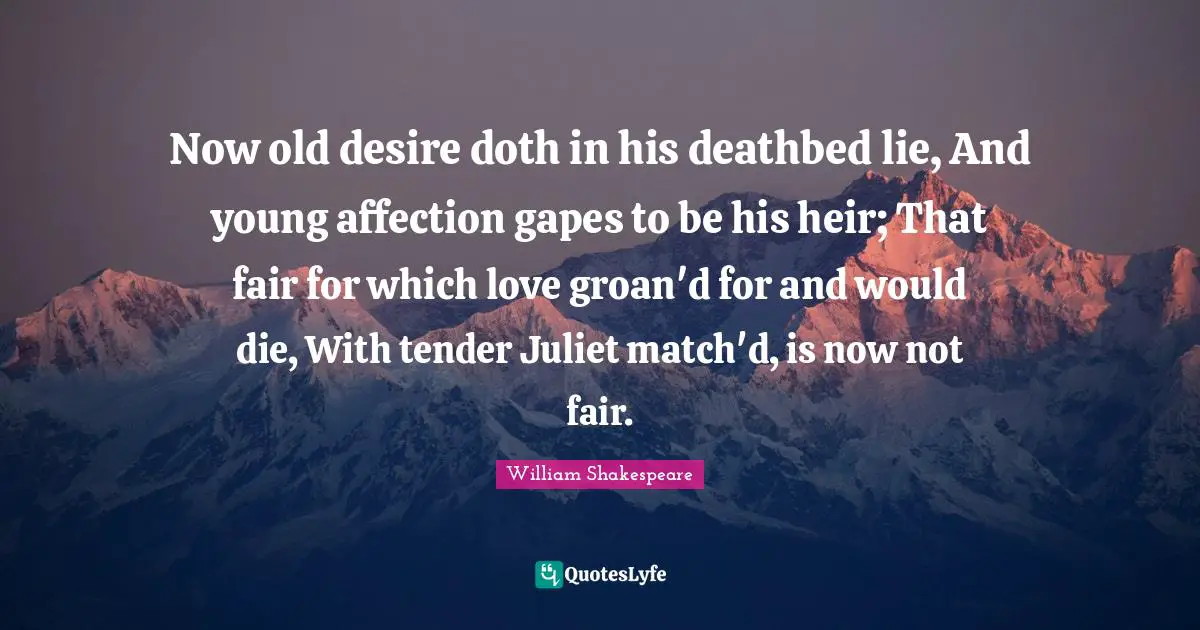 Now old desire doth in his deathbed lie, And young affection gapes to be his heir; That fair for which love groan'd for and would die, With tender Juliet match'd, is now not fair.
