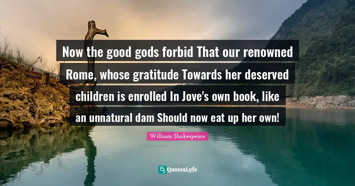 Now the good gods forbid That our renowned Rome, whose gratitude Towards her deserved children is enrolled In Jove's own book, like an unnatural dam Should now eat up her own!
