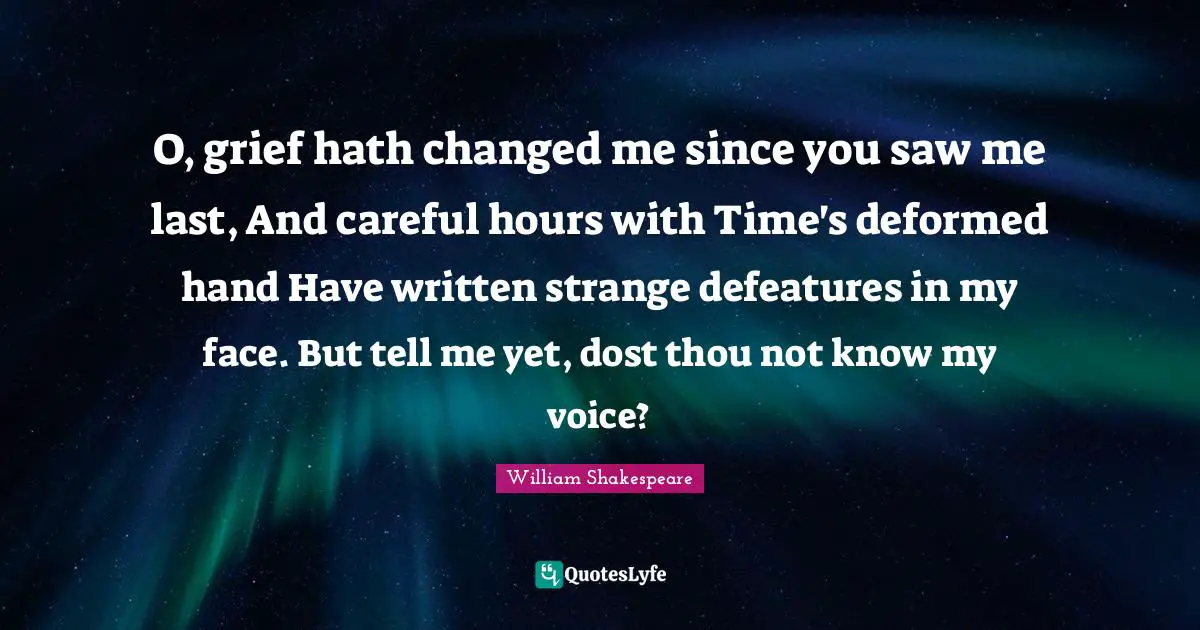 O, grief hath changed me since you saw me last, And careful hours with Time's deformed hand Have written strange defeatures in my face. But tell me yet, dost thou not know my voice?