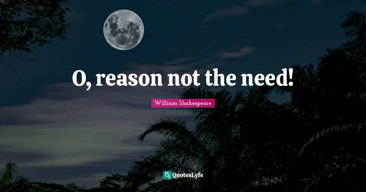 O, reason not the need!