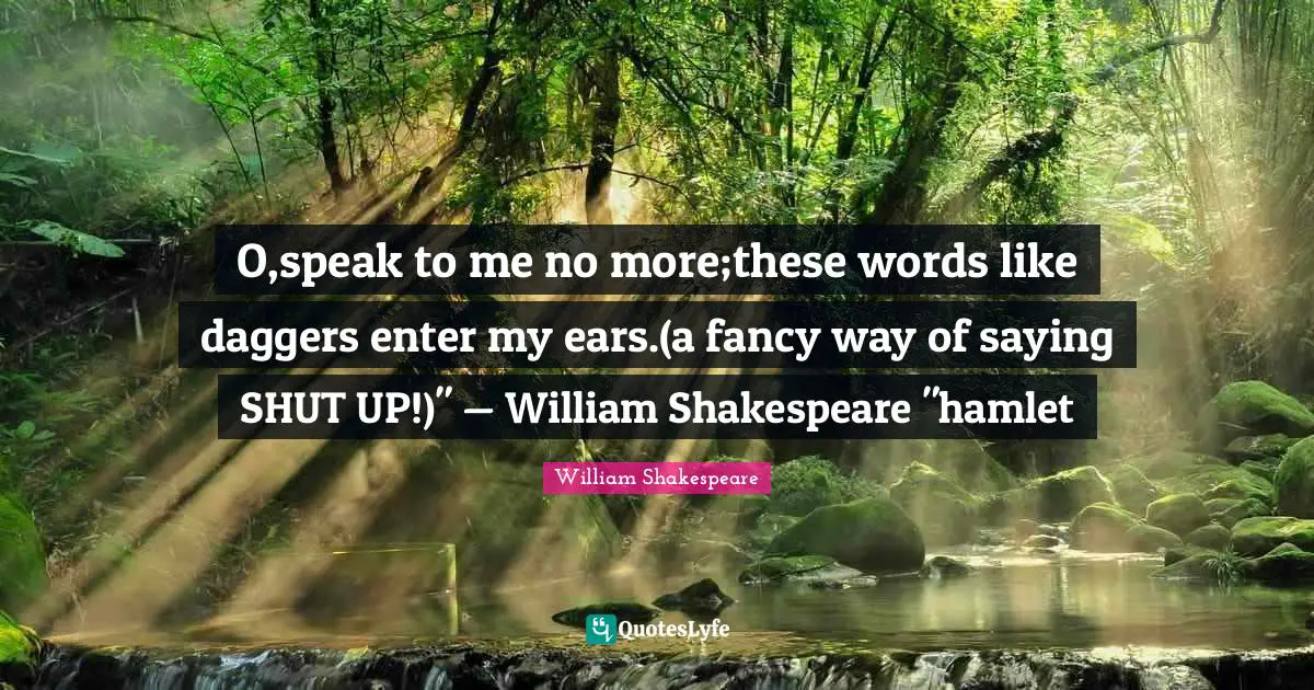 O,speak to me no more;these words like daggers enter my ears.(a fancy way of saying SHUT UP!)" — William Shakespeare "hamlet