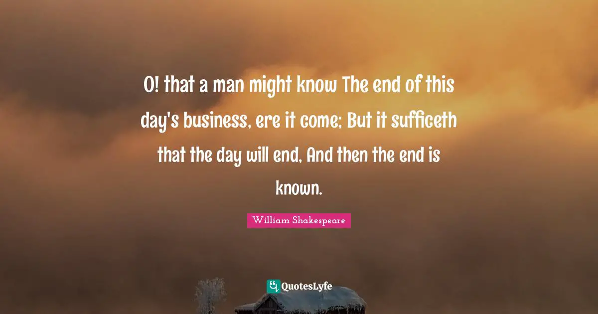 O! that a man might know The end of this day's business, ere it come; But it sufficeth that the day will end, And then the end is known.
