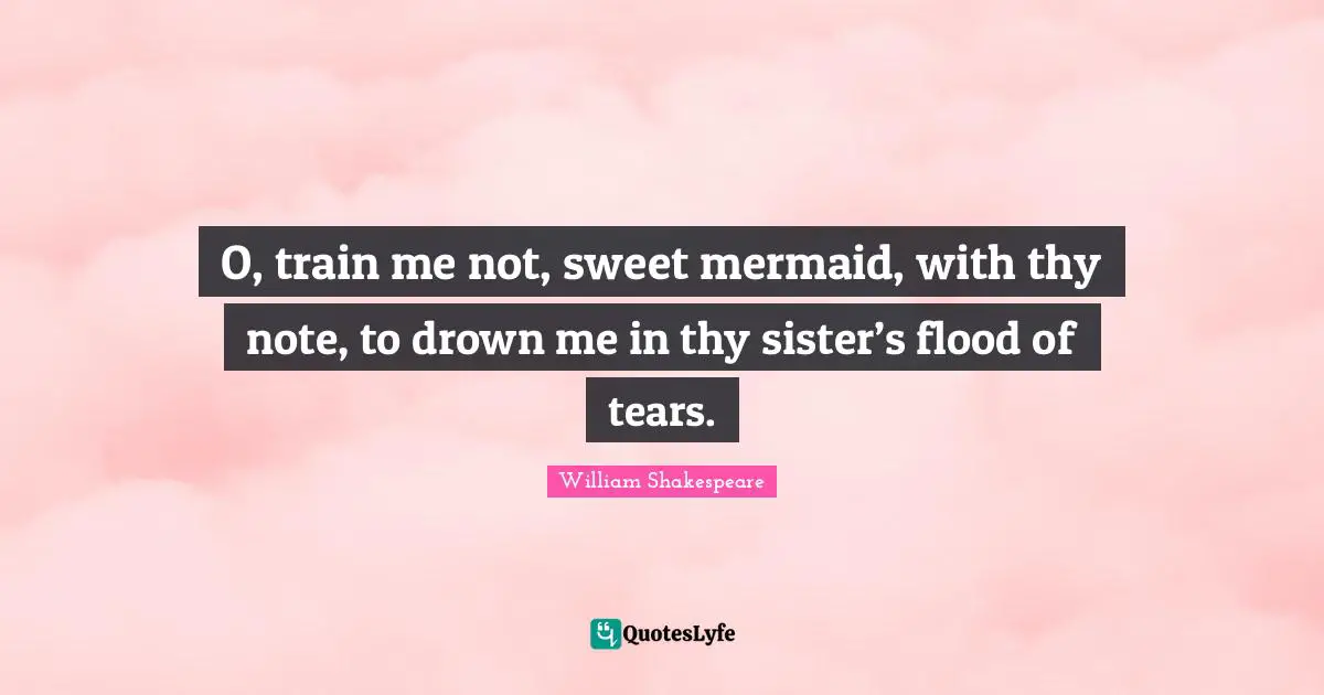 O, train me not, sweet mermaid, with thy note, to drown me in thy sister’s flood of tears.