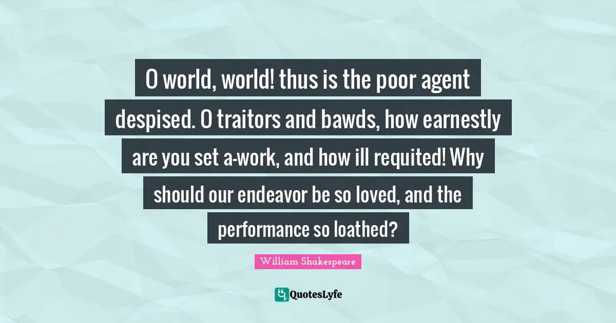 O world, world! thus is the poor agent despised. O traitors and bawds, how earnestly are you set a-work, and how ill requited! Why should our endeavor be so loved, and the performance so loathed?
