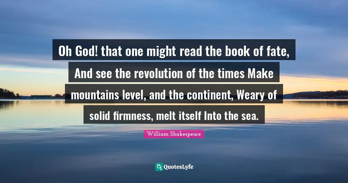 Oh God! that one might read the book of fate, And see the revolution of the times Make mountains level, and the continent, Weary of solid firmness, melt itself Into the sea.