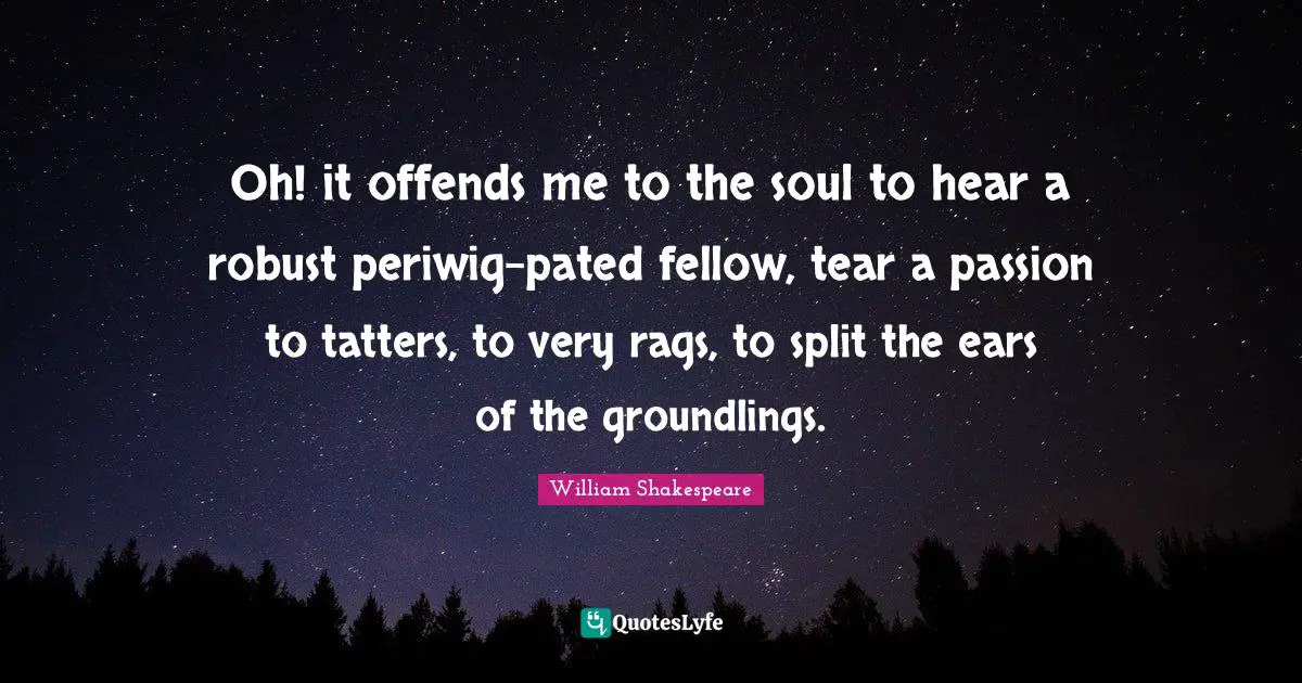 Oh! it offends me to the soul to hear a robust periwig-pated fellow, tear a passion to tatters, to very rags, to split the ears of the groundlings.