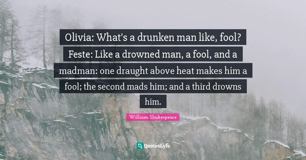 Olivia: What's a drunken man like, fool? Feste: Like a drowned man, a fool, and a madman: one draught above heat makes him a fool; the second mads him; and a third drowns him.