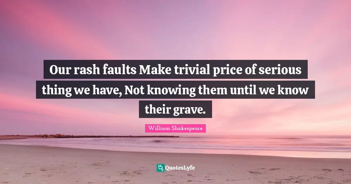 Our rash faults Make trivial price of serious thing we have, Not knowing them until we know their grave.