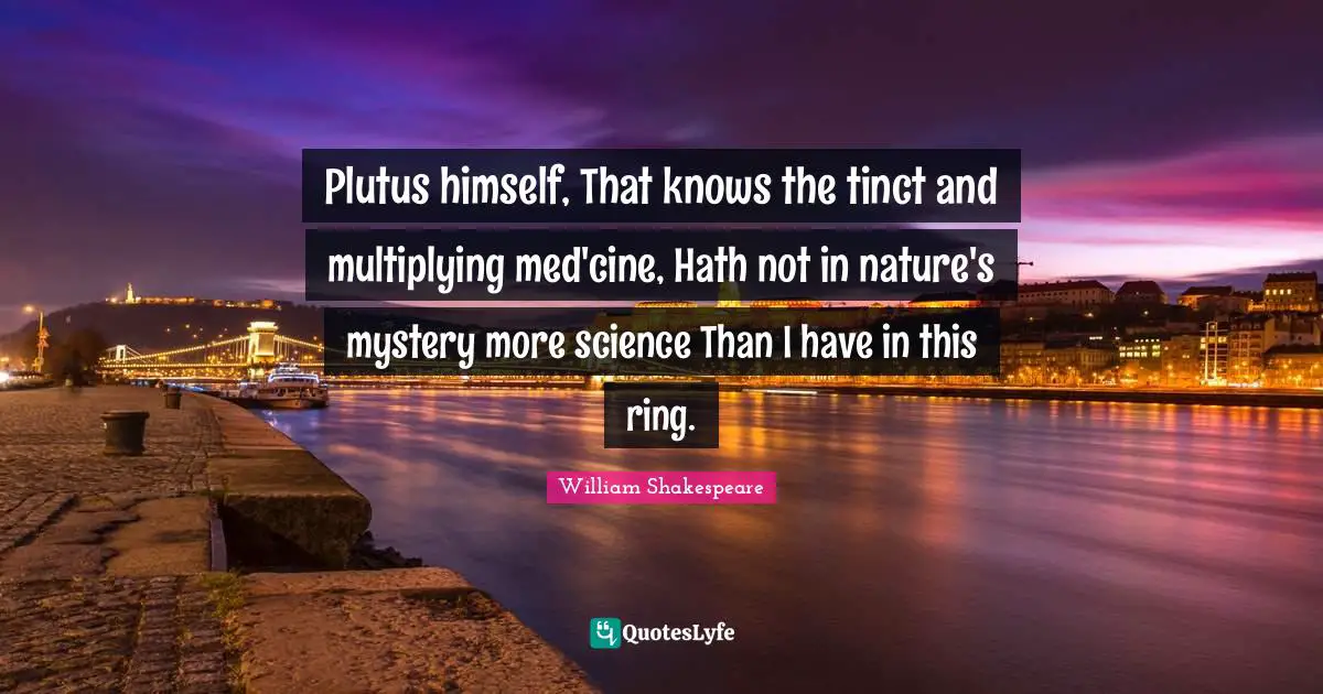 Plutus himself, That knows the tinct and multiplying med'cine, Hath not in nature's mystery more science Than I have in this ring.