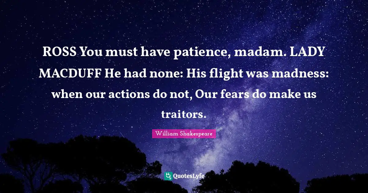 ROSS You must have patience, madam. LADY MACDUFF He had none: His flight was madness: when our actions do not, Our fears do make us traitors.