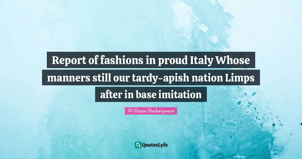Report of fashions in proud Italy Whose manners still our tardy-apish nation Limps after in base imitation
