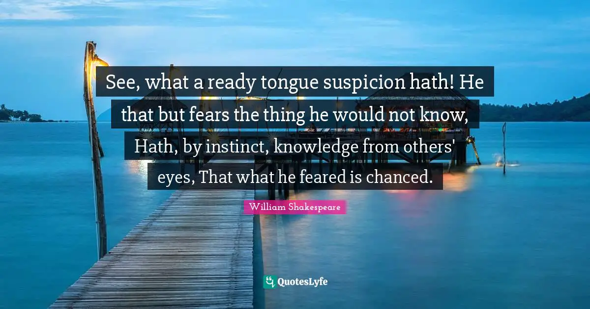 See, what a ready tongue suspicion hath! He that but fears the thing he would not know, Hath, by instinct, knowledge from others' eyes, That what he feared is chanced.