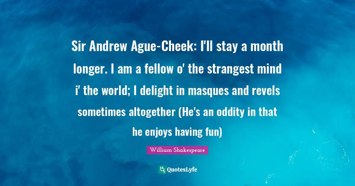 Sir Andrew Ague-Cheek: I'll stay a month longer. I am a fellow o' the strangest mind i' the world; I delight in masques and revels sometimes altogether (He's an oddity in that he enjoys having fun)
