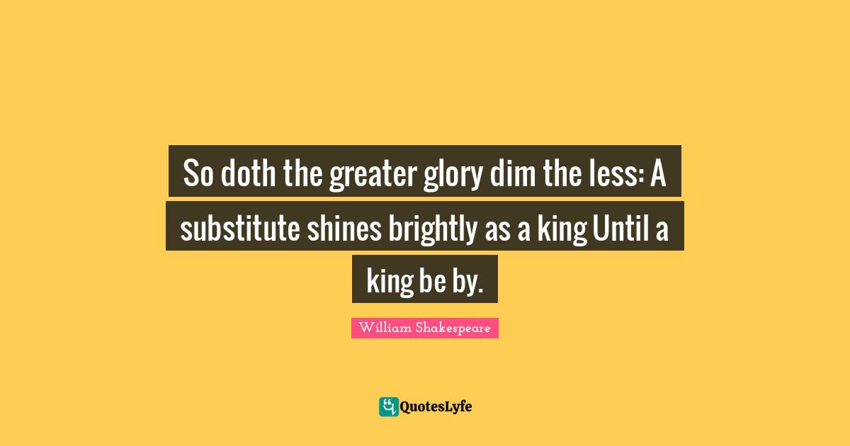 So doth the greater glory dim the less: A substitute shines brightly as a king Until a king be by.