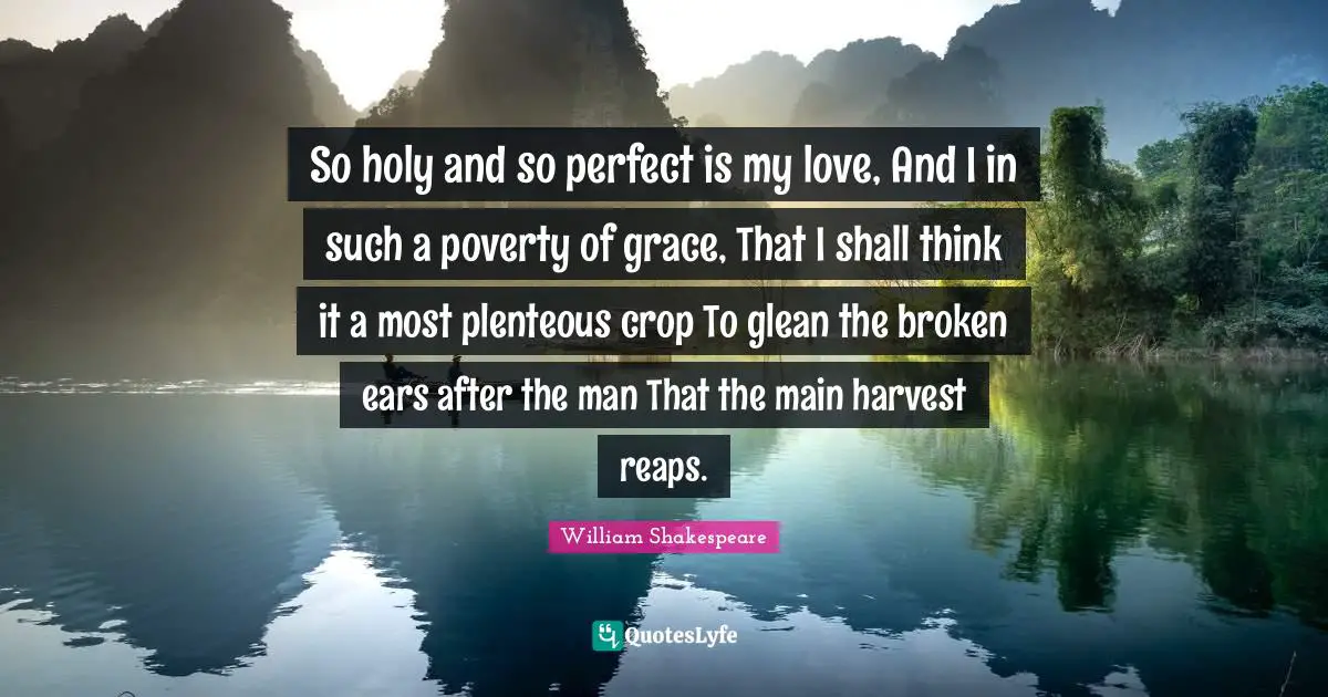 So holy and so perfect is my love, And I in such a poverty of grace, That I shall think it a most plenteous crop To glean the broken ears after the man That the main harvest reaps.