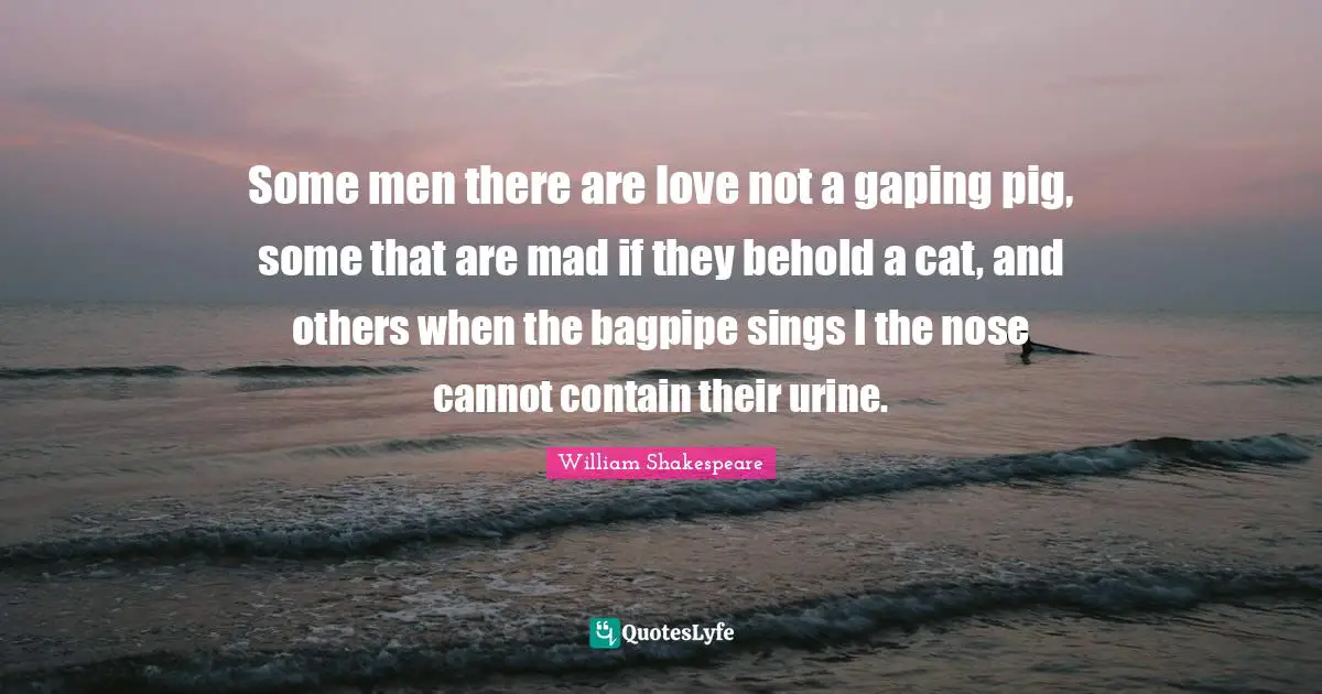 Some men there are love not a gaping pig, some that are mad if they behold a cat, and others when the bagpipe sings I the nose cannot contain their urine.