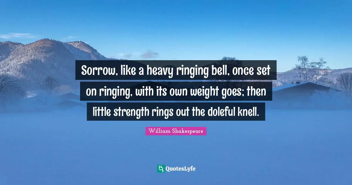 Sorrow, like a heavy ringing bell, once set on ringing, with its own weight goes; then little strength rings out the doleful knell.